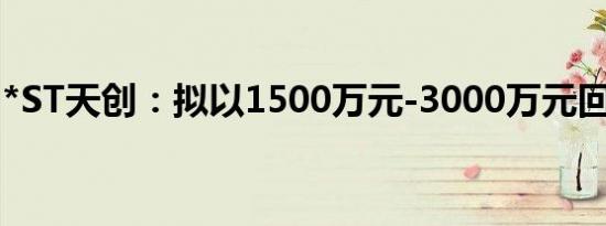 *ST天创：拟以1500万元-3000万元回购股份