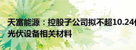 天富能源：控股子公司拟不超10.24亿元采购光伏设备相关材料