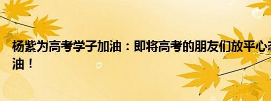 杨紫为高考学子加油：即将高考的朋友们放平心态，加油加油！