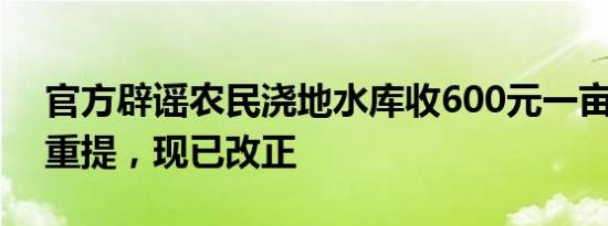 官方辟谣农民浇地水库收600元一亩 系旧事重提，现已改正