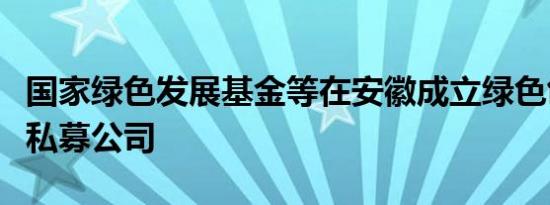 国家绿色发展基金等在安徽成立绿色创新股权私募公司