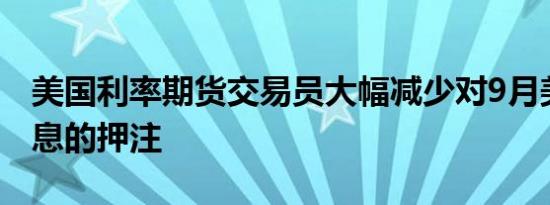 美国利率期货交易员大幅减少对9月美联储降息的押注