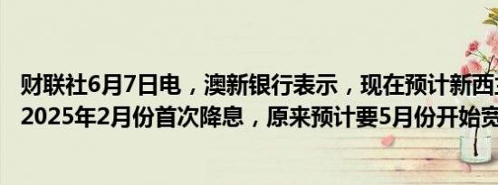财联社6月7日电，澳新银行表示，现在预计新西兰联储将于2025年2月份首次降息，原来预计要5月份开始宽松。