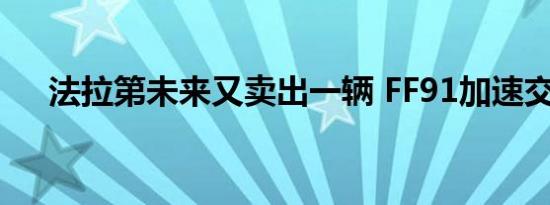 法拉第未来又卖出一辆 FF91加速交付！