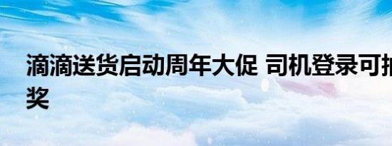 滴滴送货启动周年大促 司机登录可抽现金大奖