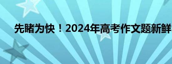 先睹为快！2024年高考作文题新鲜出炉