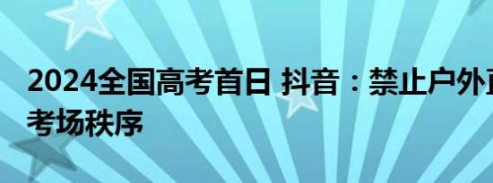 2024全国高考首日 抖音：禁止户外直播干扰考场秩序