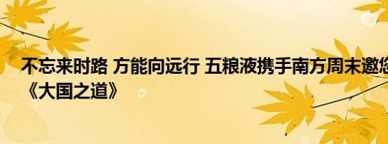 不忘来时路 方能向远行 五粮液携手南方周末邀您一起走进《大国之道》