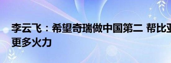 李云飞：希望奇瑞做中国第二 帮比亚迪分摊更多火力