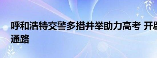 呼和浩特交警多措并举助力高考 开辟绿色畅通路