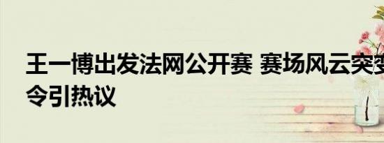 王一博出发法网公开赛 赛场风云突变，禁酒令引热议