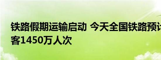 铁路假期运输启动 今天全国铁路预计发送旅客1450万人次