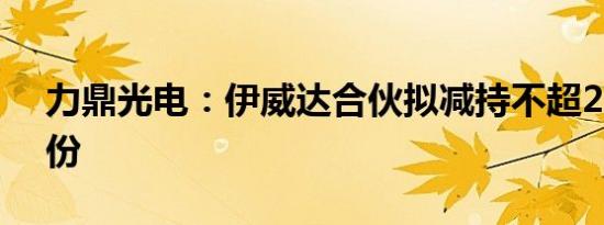 力鼎光电：伊威达合伙拟减持不超2.95%股份