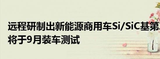 远程研制出新能源商用车Si/SiC基第二代模块将于9月装车测试