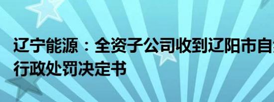 辽宁能源：全资子公司收到辽阳市自然资源局行政处罚决定书