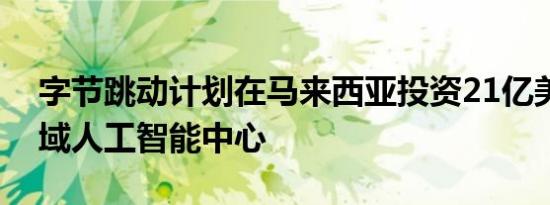 字节跳动计划在马来西亚投资21亿美元建区域人工智能中心