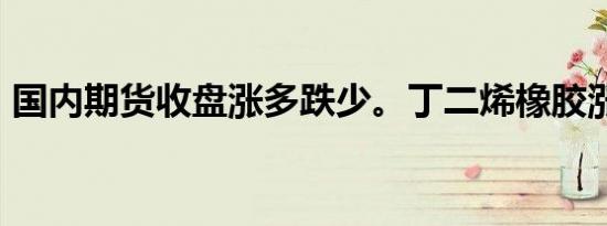 国内期货收盘涨多跌少。丁二烯橡胶涨超8%