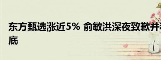 东方甄选涨近5% 俞敏洪深夜致歉并称负责到底