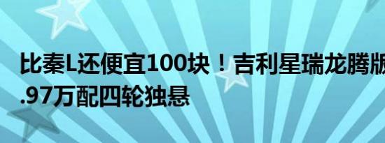 比秦L还便宜100块！吉利星瑞龙腾版上市：9.97万配四轮独悬