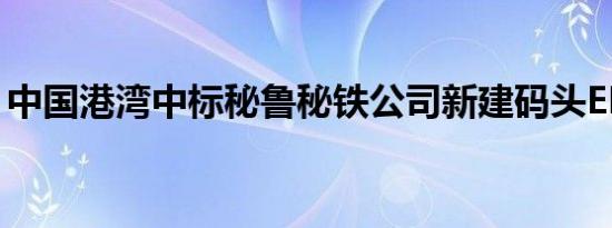 中国港湾中标秘鲁秘铁公司新建码头EPC项目