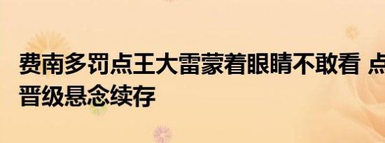 费南多罚点王大雷蒙着眼睛不敢看 点球憾失，晋级悬念续存