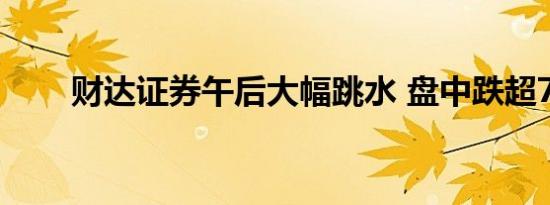 财达证券午后大幅跳水 盘中跌超7%