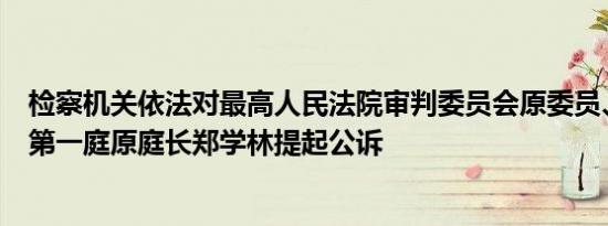 检察机关依法对最高人民法院审判委员会原委员、民事审判第一庭原庭长郑学林提起公诉