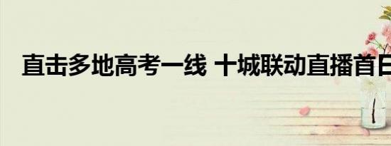 直击多地高考一线 十城联动直播首日现场