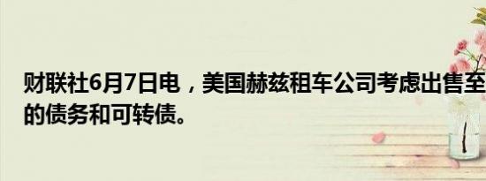 财联社6月7日电，美国赫兹租车公司考虑出售至少7亿美元的债务和可转债。