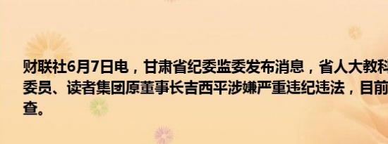 财联社6月7日电，甘肃省纪委监委发布消息，省人大教科文卫委员会原委员、读者集团原董事长吉西平涉嫌严重违纪违法，目前正接受审查调查。