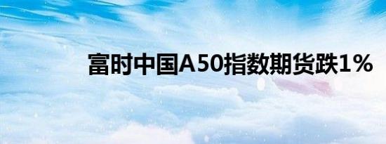 富时中国A50指数期货跌1%