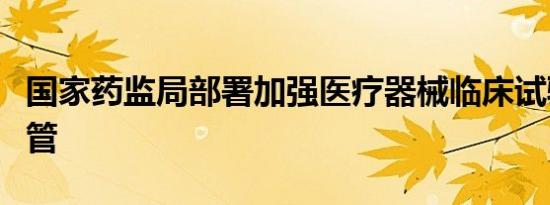 国家药监局部署加强医疗器械临床试验机构监管