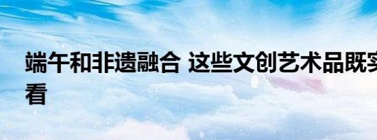 端午和非遗融合 这些文创艺术品既实用又好看