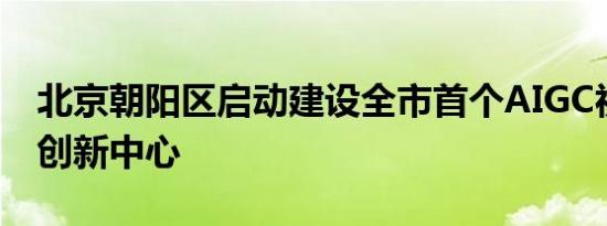 北京朝阳区启动建设全市首个AIGC视听产业创新中心