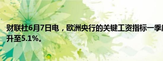财联社6月7日电，欧洲央行的关键工资指标一季度同比涨幅升至5.1%。