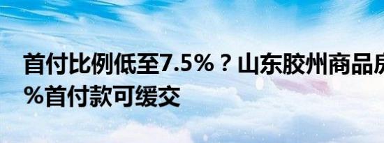 首付比例低至7.5%？山东胶州商品房团购50%首付款可缓交