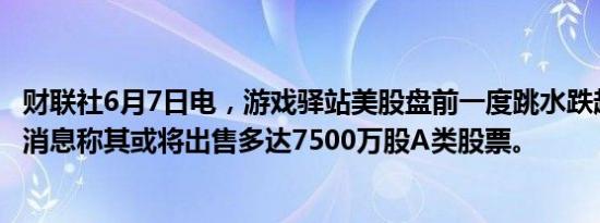 财联社6月7日电，游戏驿站美股盘前一度跳水跌超15%，有消息称其或将出售多达7500万股A类股票。