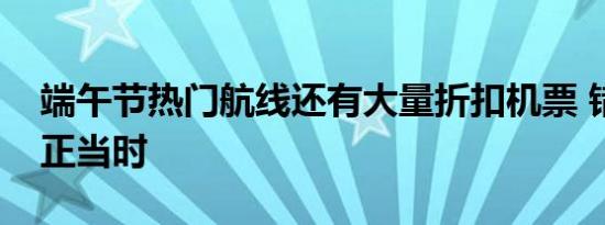 端午节热门航线还有大量折扣机票 错峰出行正当时