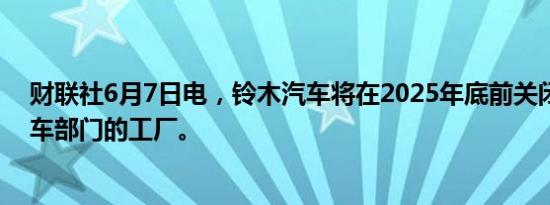 财联社6月7日电，铃木汽车将在2025年底前关闭其泰国汽车部门的工厂。