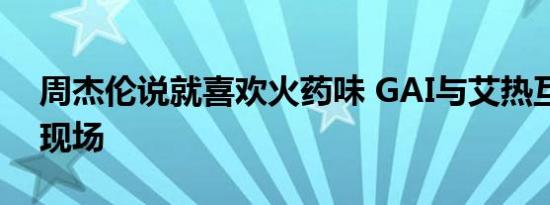 周杰伦说就喜欢火药味 GAI与艾热互怼点燃现场