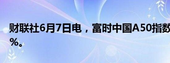 财联社6月7日电，富时中国A50指数期货跌1%。