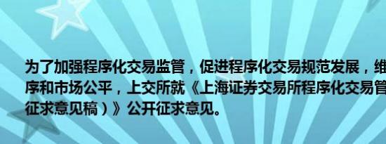 为了加强程序化交易监管，促进程序化交易规范发展，维护证券交易秩序和市场公平，上交所就《上海证券交易所程序化交易管理实施细则（征求意见稿）》公开征求意见。