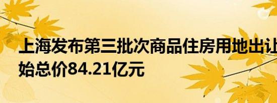 上海发布第三批次商品住房用地出让公告 起始总价84.21亿元