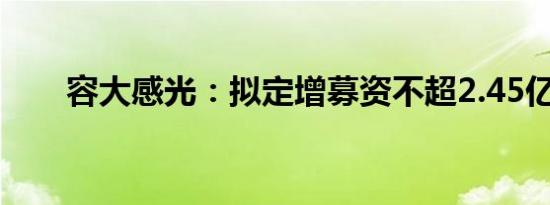 容大感光：拟定增募资不超2.45亿元