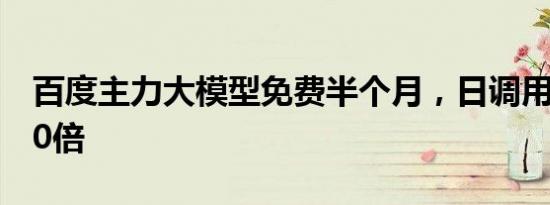 百度主力大模型免费半个月，日调用量增长10倍