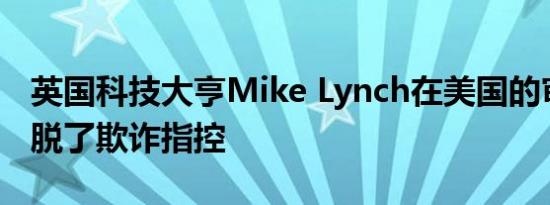 英国科技大亨Mike Lynch在美国的审判中洗脱了欺诈指控