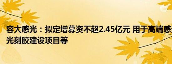 容大感光：拟定增募资不超2.45亿元 用于高端感光线路干膜光刻胶建设项目等