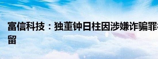 富信科技：独董钟日柱因涉嫌诈骗罪被刑事拘留