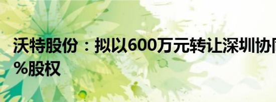 沃特股份：拟以600万元转让深圳协同创新10%股权