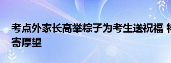 考点外家长高举粽子为考生送祝福 特色高粽寄厚望